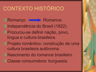CONTEXTO HISTÓRICO

 Romanço             Romance.
 Independência do Brasil (1822).
 Procurou-se definir nação, povo,
 língua e cultura brasileira.
 Projeto romântico: construção de uma
 cultura brasileira autônoma.
 Nascimento do romance brasileiro.
 Classe consumidora: burguesia.
 