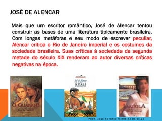 JOSÉ DE ALENCAR
Mais que um escritor romântico, José de Alencar tentou
construir as bases de uma literatura tipicamente brasileira.
Com longas metáforas e seu modo de escrever peculiar,
Alencar critica o Rio de Janeiro imperial e os costumes da
sociedade brasileira. Suas críticas à sociedade da segunda
metade do século XIX renderam ao autor diversas críticas
negativas na época.
P R O F . J O S É A N T O N I O F E R R E I R A D A S I L V A
 