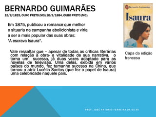 BERNARDO GUIMARÃES
15/8/1825, OURO PRETO (MG) 10/3/1884, OURO PRETO (MG).
Em 1875, publicou o romance que melhor
o situaria na campanha abolicionista e viria
a ser a mais popular das suas obras:
"A escrava Isaura".
Vale ressaltar que – apesar de todas as críticas literárias
com relação à obra- a vitalidade de sua narrativa, o
torna um sucesso, já duas vezes adaptado para as
novelas de televisão. Uma delas, exibida em vários
países do mundo, fez tamanho sucesso na China, que
tornou a atriz Lucélia Santos (que fez o papel de Isaura)
uma celebridade naquele país.
Capa da edição
francesa
P R O F . J O S É A N T O N I O F E R R E I R A D A S I L V A
 