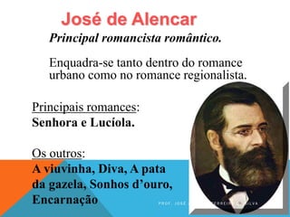 José de Alencar
Principais romances:
Senhora e Lucíola.
Os outros:
A viuvinha, Diva, A pata
da gazela, Sonhos d’ouro,
Encarnação
Principal romancista romântico.
Enquadra-se tanto dentro do romance
urbano como no romance regionalista.
P R O F . J O S É A N T O N I O F E R R E I R A D A S I L V A
 
