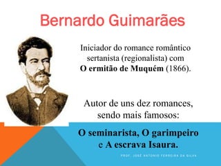 Bernardo Guimarães
Iniciador do romance romântico
sertanista (regionalista) com
O ermitão de Muquém (1866).
Autor de uns dez romances,
sendo mais famosos:
O seminarista, O garimpeiro
e A escrava Isaura.
P R O F . J O S É A N T O N I O F E R R E I R A D A S I L V A
 