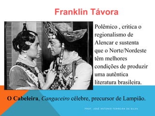 Franklin Távora
O Cabeleira, Cangaceiro célebre, precursor de Lampião.
Polêmico , critica o
regionalismo de
Alencar e sustenta
que o Norte/Nordeste
têm melhores
condições de produzir
uma autêntica
literatura brasileira.
P R O F . J O S É A N T O N I O F E R R E I R A D A S I L V A
 