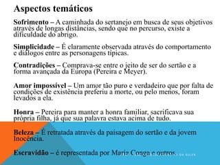 Aspectos temáticos
Sofrimento – A caminhada do sertanejo em busca de seus objetivos
através de longas distâncias, sendo que no percurso, existe a
dificuldade do abrigo.
Simplicidade – É claramente observada através do comportamento
e diálogos entre as personagens típicas.
Contradições – Comprava-se entre o jeito de ser do sertão e a
forma avançada da Europa (Pereira e Meyer).
Amor impossível – Um amor tão puro e verdadeiro que por falta de
condições de existência preferiu a morte, ou pelo menos, foram
levados a ela.
Honra – Pereira para manter a honra familiar, sacrificava sua
própria filha, já que sua palavra estava acima de tudo.
Beleza – É retratada através da paisagem do sertão e da jovem
Inocência.
Escravidão – é representada por Maria Conga e outros.P R O F . J O S É A N T O N I O F E R R E I R A D A S I L V A
 