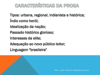 Tipos: urbana, regional, indianista e histórica;
Índio como herói;
Idealização da nação;
Passado histórico glorioso;
Interesses da elite;
Adequação ao novo público leitor;
Linguagem "brasileira".
P R O F . J O S É A N T O N I O F E R R E I R A D A S I L V A
 