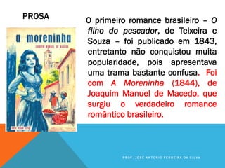 PROSA O primeiro romance brasileiro – O
filho do pescador, de Teixeira e
Souza – foi publicado em 1843,
entretanto não conquistou muita
popularidade, pois apresentava
uma trama bastante confusa. Foi
com A Moreninha (1844), de
Joaquim Manuel de Macedo, que
surgiu o verdadeiro romance
romântico brasileiro.
P R O F . J O S É A N T O N I O F E R R E I R A D A S I L V A
 