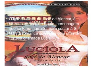 • O livro Lucíola, de José de Alencar, é
narrado através de Paulo, personagem
que se torna narrador para contar à Sr.ª
G.M. o romance que viveu com uma
cortesã chamada Lúcia
 