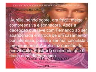 • Aurélia, sendo pobre, era frágil, meiga,
compreensiva e sonhadora. Após a
decepção que teve com Fernando ao ser
abandonada em troca de um casamento
por interesse, passa a ser fria, calculista e
temperamental. Aurélia faz questão de,
por vaidade, mostrar à sociedade que é
rica e dona de Fernando.
 