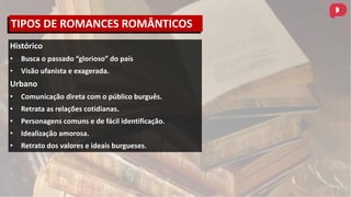 Histórico
• Busca o passado “glorioso” do país
• Visão ufanista e exagerada.
Urbano
• Comunicação direta com o público burguês.
• Retrata as relações cotidianas.
• Personagens comuns e de fácil identificação.
• Idealização amorosa.
• Retrato dos valores e ideais burgueses.
TIPOS DE ROMANCES ROMÂNTICOS
 