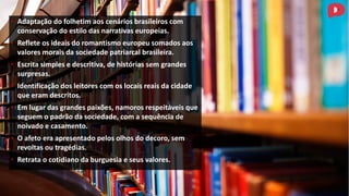• Adaptação do folhetim aos cenários brasileiros com
conservação do estilo das narrativas europeias.
• Reflete os ideais do romantismo europeu somados aos
valores morais da sociedade patriarcal brasileira.
• Escrita simples e descritiva, de histórias sem grandes
surpresas.
• Identificação dos leitores com os locais reais da cidade
que eram descritos.
• Em lugar das grandes paixões, namoros respeitáveis que
seguem o padrão da sociedade, com a sequência de
noivado e casamento.
• O afeto era apresentado pelos olhos do decoro, sem
revoltas ou tragédias.
• Retrata o cotidiano da burguesia e seus valores.
 