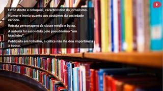 • Estilo direto e coloquial, característico do jornalismo.
• Humor e ironia quanto aos costumes da sociedade
carioca.
• Retrata personagens da classe média e baixa.
• A autoria foi escondida pelo pseudônimo “um
brasileiro”.
• Publicado em folhetim, a crítica não lhe deu importância
à época.
 