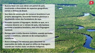 • Buscou fazer em suas obras um painel do país,
mostrando a diversidade de aspectos geográficos,
sociais e étnicos do Brasil.
• Sua ideia de construção do romance brasileiro é um
projeto abrangente, buscando histórias gloriosas e
idealizando mitos dos fundadores da raça.
• Inovador quanto à linguagem, decidiu-se que, se o
romance deveria ser o retrato do país, não bastava
somente a temática brasileira, mas uma linguagem
nacional.
• Rompe com o estilo literário lusitano, usando períodos
curtos e sintéticos, valendo-se de comparações e
metáforas
• Busca analogias na natureza para descrever as
expressões do índio, do qual se utiliza da linguagem,
usando por muitas vezes vocábulos indígenas.
 