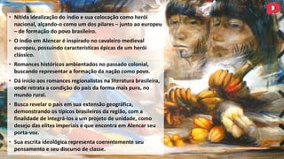 • Nítida idealização do índio e sua colocação como herói
nacional, alçando-o como um dos pilares – junto ao europeu
– de formação do povo brasileiro.
• O índio em Alencar é inspirado no cavaleiro medieval
europeu, possuindo características épicas de um herói
clássico.
• Romances históricos ambientados no passado colonial,
buscando representar a formação da nação como povo.
• Dá início aos romances regionalistas na literatura brasileira,
onde retrata a condição do país da forma mais pura, no
mundo rural.
• Busca revelar o país em sua extensão geográfica,
demonstrando os típicos brasileiros da região, com a
finalidade de integrá-los a um projeto de unidade, como
desejo das elites imperiais e que encontra em Alencar seu
porta-voz.
• Sua escrita ideológica representa coerentemente seu
pensamento e seu discurso de classe.
 