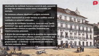 • Idealização da realidade humana e social do país, passando
ao largo dos problemas sociais como a escravidão, por
exemplo.
• Os romances urbanos idealizam a própria sociedade
• Caráter inverossímil ao tentar retratar os conflitos entre a
realidade e o universo sublimado.
• Introdução de novidades temáticas, como em seus “perfis
femininos”, nas quais apresenta análises psicológicas mais
desenvolvidas e mistura as questões financeiras aos
relacionamentos amorosos.
• O drama das personagens liga-se às questões da organização
social em seus romances urbanos. Lucíola, a prostituta que
se apaixona – um amor impossível frente à diferença dos
grupos sociais –; e Senhora – o casamento por interesse –,
são bons exemplos disso.
 