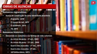 Romances regionalistas
• busca de construção de uma identidade brasileira
• O gaúcho, 1870
• O tronco do ipê, 1871
• O sertanejo, 1875
• Til, 1871
Romances históricos
• Desvenda os costumes e as formas de vida coloniais
• As minas de prata - 1º vol., 1865
• As minas de prata - 2.º vol., 1866
• Guerra dos mascates - 1º vol., 1871
• Guerra dos mascates - 2º vol.,
• 1873Alfarrábios, 1873
OBRAS DE ALENCAR
 