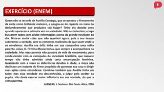 Quem não se recorda de Aurélia Camargo, que atravessou o firmamento
da corte como brilhante meteoro, e apagou-se de repente no meio do
deslumbramento que produzira seu fulgor? Tinha ela dezoito anos
quando apareceu a primeira vez na sociedade. Não a conheciam; e logo
buscaram todos com avidez informações acerca da grande novidade do
dia. Dizia-se muita coisa que não repetirei agora, pois a seu tempo
saberemos a verdade, sem os comentos malévolos de que usam vesti-la
os noveleiros. Aurélia era órfã; tinha em sua companhia uma velha
parenta, viúva, D. Firmina Mascarenhas, que sempre a acompanhava na
sociedade. Mas essa parenta não passava de mãe de encomenda, para
condescender com os escrúpulos da sociedade brasileira, que naquele
tempo não tinha admitido ainda certa emancipação feminina.
Guardando com a viúva as deferências devidas à idade, a moça não
declinava um instante do firme propósito de governar sua casa e dirigir
suas ações como entendesse. Constava também que Aurélia tinha um
tutor; mas essa entidade era desconhecida, a julgar pelo caráter da
pupila, não devia exercer maior influência em sua vontade, do que a
velha parenta.
ALENCAR, J. Senhora. São Paulo: Ática, 2006
EXERCÍCIO (ENEM)
 