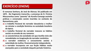 O romance Senhora, de José de Alencar, foi publicado em
1875 . No fragmento transcrito, a presença de D. Firmina
Mascarenhas como "parenta" de Aurelia Camargo assimila
práticas e convenções sociais inseridas no contexto do
Romantismo, pois
a) o trabalho ficcional do narrador desvaloriza a mulher
ao retratar a condição feminina na sociedade brasileira
da época.
b) o trabalho ficcional do narrador mascara os hábitos
sociais no enredo de seu romance.
c) as características da sociedade em que Aurélia vivia são
remodeladas na imaginação do narrador romântico.
d) o narrador evidencia o cerceamento sexista à
autoridade da mulher, financeiramente independente.
e) o narrador incorporou em sua ficção hábitos muito
avançados para a sociedade daquele período histórico.
EXERCÍCIO (ENEM)
 