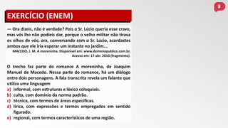 — Ora dizeis, não é verdade? Pois o Sr. Lúcio queria esse cravo,
mas vós lho não podíeis dar, porque o velho militar não tirava
os olhos de vós; ora, conversando com o Sr. Lúcio, acordastes
ambos que ele iria esperar um instante no jardim...
MACEDO, J. M. A moreninha. Disponível em: www.dominiopublico.com.br.
Acesso em: 17 abr. 2010 (fragmento).
O trecho faz parte do romance A moreninha, de Joaquim
Manuel de Macedo. Nessa parte do romance, há um diálogo
entre dois personagens. A fala transcrita revela um falante que
utiliza uma linguagem
a) informal, com estruturas e léxico coloquiais.
b) culta, com domínio da norma padrão.
c) técnica, com termos de áreas específicas.
d) lírica, com expressões e termos empregados em sentido
figurado.
e) regional, com termos característicos de uma região.
EXERCÍCIO (ENEM)
 