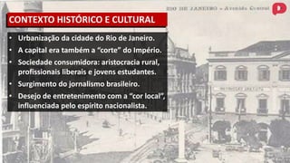 • Urbanização da cidade do Rio de Janeiro.
• A capital era também a “corte” do Império.
• Sociedade consumidora: aristocracia rural,
profissionais liberais e jovens estudantes.
• Surgimento do jornalismo brasileiro.
• Desejo de entretenimento com a “cor local”,
influenciada pelo espírito nacionalista.
CONTEXTO HISTÓRICO E CULTURAL
 