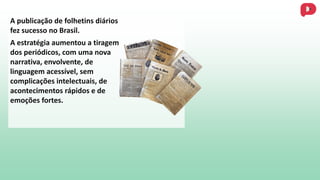 A publicação de folhetins diários
fez sucesso no Brasil.
A estratégia aumentou a tiragem
dos periódicos, com uma nova
narrativa, envolvente, de
linguagem acessível, sem
complicações intelectuais, de
acontecimentos rápidos e de
emoções fortes.
 