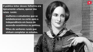 O público leitor desses folhetins era
tipicamente urbano, apesar das
raízes rurais:
• mulheres e estudantes que se
estabeleceram na corte após a
Independência em busca de
ascensão econômica ou política;
• filhos de senhores rurais que
vinham completar os estudos.
 