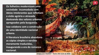 • Os folhetins modernizam uma
sociedade incomodada com
ideias intolerantes que refletiam
a visão agrária e atrasada
destoando dos valores urbanos
apregoados pela burguesia.
• Isso colabora com a construção
de uma identidade nacional
urbana.
• A literatura brasileira abandona
as cópias simples e versões
meramente traduzidas,
inaugurando a era do romance
nacional.
Cenário de O Guarani – Teatro Alla Scala de Milão
 