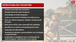 ALMEIDA JR., JOSÉ FERRAZ – Leitura, 1892.
• Caráter conservador das narrativas.
• Situação inicial de ordem burguesa.
• Perturbação na ordem burguesa:
• ruptura com preceitos familiares ou institucionais
• Crise nos valores burgueses, rejeição e desaprovação
de ações.
• Busca pelo mérito e pela superação dos rejeitados.
• Decadência ou equívoco do planejamento inicial.
• Superação das dificuldades.
• Revelação de atitudes e personalidades com retratação
e reaproximação.
• A felicidade se restabelece com a reordenação da
ordem burguesa, reafirmando os seus valores.
ESTRUTURA DO FOLHETIM
 