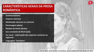 Norma Blum como Aurélia, em Senhora, novela exibida pela Rede Globo em 1975
• Sentimentalismo
• Impasse amoroso
• Idealização amorosa ou nacional
• Personagens planas
• Modelo de herói clássico
• Uso constante de flash backs
• Cor local – valorização dos aspectos nacionais ou
regionais
• Linguagem "brasileira"
CARACTERÍSTICAS GERAIS DA PROSA
ROMÂNTICA
 