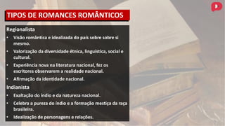 Regionalista
• Visão romântica e idealizada do país sobre sobre si
mesmo.
• Valorização da diversidade étnica, linguística, social e
cultural.
• Experiência nova na literatura nacional, fez os
escritores observarem a realidade nacional.
• Afirmação da identidade nacional.
Indianista
• Exaltação do índio e da natureza nacional.
• Celebra a pureza do índio e a formação mestiça da raça
brasileira.
• Idealização de personagens e relações.
TIPOS DE ROMANCES ROMÂNTICOS
 