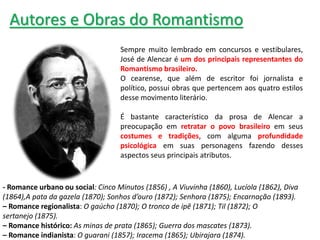 - Romance urbano ou social: Cinco Minutos (1856) , A Viuvinha (1860), Lucíola (1862), Diva
(1864),A pata da gazela (1870); Sonhos d’ouro (1872); Senhora (1875); Encarnação (1893).
– Romance regionalista: O gaúcho (1870); O tronco de ipê (1871); Til (1872); O
sertanejo (1875).
– Romance histórico: As minas de prata (1865); Guerra dos mascates (1873).
– Romance indianista: O guarani (1857); Iracema (1865); Ubirajara (1874).
Autores e Obras do Romantismo
Sempre muito lembrado em concursos e vestibulares,
José de Alencar é um dos principais representantes do
Romantismo brasileiro.
O cearense, que além de escritor foi jornalista e
político, possui obras que pertencem aos quatro estilos
desse movimento literário.
É bastante característico da prosa de Alencar a
preocupação em retratar o povo brasileiro em seus
costumes e tradições, com alguma profundidade
psicológica em suas personagens fazendo desses
aspectos seus principais atributos.
 