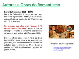 Bernardo Guimarães (1825 – 1884)
Bernardo Guimarães é conhecido por seus
romances regionalistas. De fato, o autor iniciou
esse estilo com a publicação de “O ermitão de
Muquém”, em 1868.
No entanto, sua obra mais famosa é “A
escrava Isaura” de 1875, romance que se
consagrou durante a campanha abolicionista
no país que viria assinar a Lei Áurea em 1888.
Em suas obras, esse autor mineiro de Ouro
Preto (MG), cidade onde viveu parte de sua
juventude, nos apresenta enormes riquezas de
detalhes sobre o interior de Minas Gerais e
também de Goiás, estado em que chegou a ser
juiz municipal.
Autores e Obras do Romantismo
A Escrava Isaura - Capitulo 01
https://www.youtube.com/watch?v=MI
PEdLcQpQ8&list=PLeOnZXYbavuMU7_B
QpDg42UtSCg_pThDI
 
