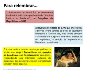 Para relembrar...
O Romantismo no Brasil foi um movimento
literário iniciado com a publicação de “Suspiros
Poéticos e Saudades”, de Gonçalves de
Magalhães em 1836.
A Revolução Francesa de 1799 que chacoalhou
a Europa trouxe consigo os ideais de igualdade,
liberdade e fraternidade, mas trouxe também
a ascensão da burguesia com seus anseios de
ser legitimada, a criação da imprensa e o
liberalismo econômico.
E é em meio a tantas mudanças políticas e
sociais que surge o Romantismo em oposição
ao Arcadismo e ao Neoclassicismo anteriores,
respondendo aos interesses culturais da
burguesia, que desejava se sentir representada
também nesse aspecto.
FO NTE: https://www.todoestudo.com.br/literatura/romantismo-no-brasil
 
