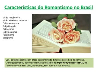 Características do Romantismo no Brasil
Visão teocêntrica
Visão idealizada do amor
Culto à natureza
Subjetividade
Patriotismo
Individualismo
Pessimismo
Escapismo
OBS: os textos escritos em prosa estavam muito distantes desse tipo de narrativa.
Cronologicamente, o primeiro romance brasileiro foi O filho do pescador (1843), de
Teixeira e Sousa. Essa obra, no entanto, tem apenas valor histórico.
 