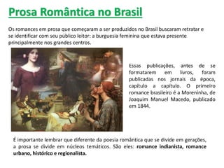 Prosa Romântica no Brasil
Os romances em prosa que começaram a ser produzidos no Brasil buscaram retratar e
se identificar com seu público leitor: a burguesia feminina que estava presente
principalmente nos grandes centros.
Essas publicações, antes de se
formatarem em livros, foram
publicadas nos jornais da época,
capítulo a capítulo. O primeiro
romance brasileiro é a Moreninha, de
Joaquim Manuel Macedo, publicado
em 1844.
É importante lembrar que diferente da poesia romântica que se divide em gerações,
a prosa se divide em núcleos temáticos. São eles: romance indianista, romance
urbano, histórico e regionalista.
 