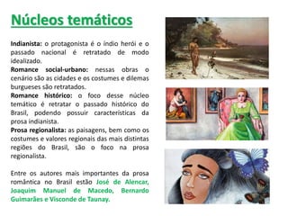 Indianista: o protagonista é o índio herói e o
passado nacional é retratado de modo
idealizado.
Romance social-urbano: nessas obras o
cenário são as cidades e os costumes e dilemas
burgueses são retratados.
Romance histórico: o foco desse núcleo
temático é retratar o passado histórico do
Brasil, podendo possuir características da
prosa indianista.
Prosa regionalista: as paisagens, bem como os
costumes e valores regionais das mais distintas
regiões do Brasil, são o foco na prosa
regionalista.
Entre os autores mais importantes da prosa
romântica no Brasil estão José de Alencar,
Joaquim Manuel de Macedo, Bernardo
Guimarães e Visconde de Taunay.
Núcleos temáticos
 