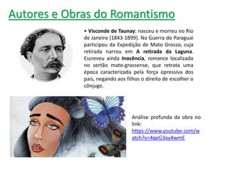 • Visconde de Taunay: nasceu e morreu no Rio
de Janeiro (1843-1899). Na Guerra do Paraguai
participou da Expedição de Mato Grosso, cuja
retirada narrou em A retirada da Laguna.
Escreveu ainda Inocência, romance localizado
no sertão mato-grossense, que retrata uma
época caracterizada pela força opressiva dos
pais, negando aos filhos o direito de escolher o
cônjuge.
Autores e Obras do Romantismo
Análise profunda da obra no
link:
https://www.youtube.com/w
atch?v=4qeG3oy4wmE
 