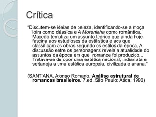 Crítica
“Discutem-se ideias de beleza, identificando-se a moça
loira como clássica e A Moreninha como romântica.
Macedo tematiza um assunto teórico que ainda hoje
fascina aos estudiosos da estilística e aos que
classificam as obras segundo os estilos da época. A
discussão entre os personagens revela a atualidade do
assuntos da época em que romance foi produzido...
Tratava-se de opor uma estética nacional, indianista e
sertaneja a uma estética europeia, civilizada e ariana.”
(SANT’ANA, Afonso Romano. Análise estrutural de
romances brasileiros. 7.ed. São Paulo: Ática, 1990)
 