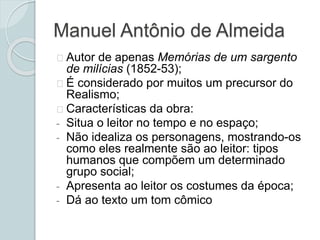 Manuel Antônio de Almeida
Autor de apenas Memórias de um sargento
de milícias (1852-53);
É considerado por muitos um precursor do
Realismo;
Características da obra:
- Situa o leitor no tempo e no espaço;
- Não idealiza os personagens, mostrando-os
como eles realmente são ao leitor: tipos
humanos que compõem um determinado
grupo social;
- Apresenta ao leitor os costumes da época;
- Dá ao texto um tom cômico
 