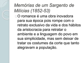 Memórias de um Sargento de
Milícias (1852-53)
O romance é uma obra inovadora
para sua época pois rompe com o
retrato exclusivo da vida e dos hábitos
da aristocracia para retratar o
ambiente e a linguagem do povo em
sua simplicidade, mas sem deixar de
tratar os costumes da corte que tanto
alegravam a população.
 