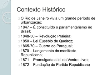 Contexto Histórico
O Rio de Janeiro vivia um grande período de
urbanização;
1847 – É constituído o parlamentarismo no
Brasil;
1848-50 – Revolução Praieira;
1850 – Lei Eusébio de Queiroz;
1865-70 – Guerra do Paraguai;
1870 – Lançamento do manifesto
Republicano;
1871 – Promulgada a lei do Ventre Livre;
1872 – Fundação do Partido Republicano
 