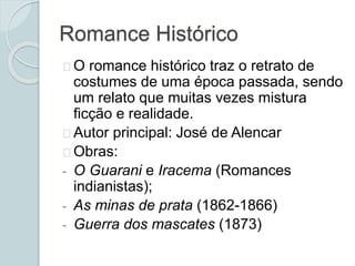 Romance Histórico
O romance histórico traz o retrato de
costumes de uma época passada, sendo
um relato que muitas vezes mistura
ficção e realidade.
Autor principal: José de Alencar
Obras:
- O Guarani e Iracema (Romances
indianistas);
- As minas de prata (1862-1866)
- Guerra dos mascates (1873)
 