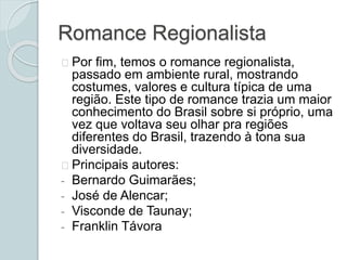 Romance Regionalista
Por fim, temos o romance regionalista,
passado em ambiente rural, mostrando
costumes, valores e cultura típica de uma
região. Este tipo de romance trazia um maior
conhecimento do Brasil sobre si próprio, uma
vez que voltava seu olhar pra regiões
diferentes do Brasil, trazendo à tona sua
diversidade.
Principais autores:
- Bernardo Guimarães;
- José de Alencar;
- Visconde de Taunay;
- Franklin Távora
 