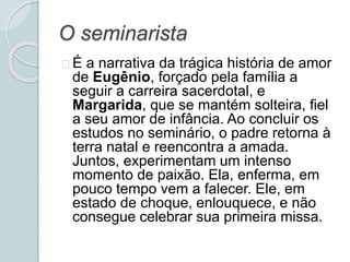 O seminarista
É a narrativa da trágica história de amor
de Eugênio, forçado pela família a
seguir a carreira sacerdotal, e
Margarida, que se mantém solteira, fiel
a seu amor de infância. Ao concluir os
estudos no seminário, o padre retorna à
terra natal e reencontra a amada.
Juntos, experimentam um intenso
momento de paixão. Ela, enferma, em
pouco tempo vem a falecer. Ele, em
estado de choque, enlouquece, e não
consegue celebrar sua primeira missa.
 