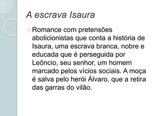 A escrava Isaura
Romance com pretensões
abolicionistas que conta a história de
Isaura, uma escrava branca, nobre e
educada que é perseguida por
Leôncio, seu senhor, um homem
marcado pelos vícios sociais. A moça
é salva pelo herói Álvaro, que a retira
das garras do vilão.
 