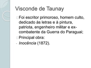 Visconde de Taunay
Foi escritor primoroso, homem culto,
dedicado às letras e à pintura,
patriota, engenheiro militar e ex-
combatente da Guerra do Paraguai;
Principal obra:
- Inocência (1872).
 