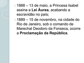 1888 – 13 de maio, a Princesa Isabel
assina a Lei Áurea, acabando a
escravidão no país;
1889 – 15 de novembro, na cidade do
Rio de Janeiro, sob o comando de
Marechal Deodoro da Fonseca, ocorre
a Proclamação da República.
 