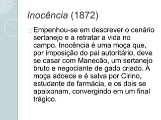 Inocência (1872)
Empenhou-se em descrever o cenário
sertanejo e a retratar a vida no
campo. Inocência é uma moça que,
por imposição do pai autoritário, deve
se casar com Manecão, um sertanejo
bruto e negociante de gado criado. A
moça adoece e é salva por Cirino,
estudante de farmácia, e os dois se
apaixonam, convergindo em um final
trágico.
 