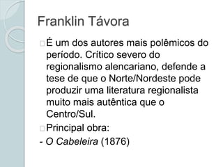 Franklin Távora
É um dos autores mais polêmicos do
período. Crítico severo do
regionalismo alencariano, defende a
tese de que o Norte/Nordeste pode
produzir uma literatura regionalista
muito mais autêntica que o
Centro/Sul.
Principal obra:
- O Cabeleira (1876)
 