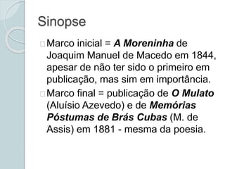 Sinopse
Marco inicial = A Moreninha de
Joaquim Manuel de Macedo em 1844,
apesar de não ter sido o primeiro em
publicação, mas sim em importância.
Marco final = publicação de O Mulato
(Aluísio Azevedo) e de Memórias
Póstumas de Brás Cubas (M. de
Assis) em 1881 - mesma da poesia.
 