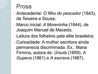 Prosa
Antecedente: O filho do pescador (1843),
de Teixeira e Sousa;
Marco inicial: A Moreninha (1844), de
Joaquim Manuel de Macedo;
Leitura dos folhetins pela elite brasileira;
Curiosidade: A mulher escritora ainda
permanecia discriminada. Ex.: Maria
Firmina, autora de: Úrsula (1859), A
Gupeva (1861) e A escrava (1887).
 