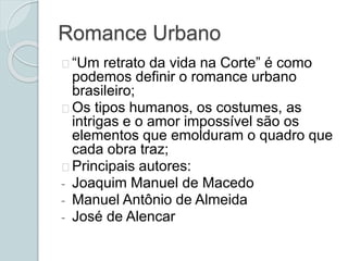 Romance Urbano
“Um retrato da vida na Corte” é como
podemos definir o romance urbano
brasileiro;
Os tipos humanos, os costumes, as
intrigas e o amor impossível são os
elementos que emolduram o quadro que
cada obra traz;
Principais autores:
- Joaquim Manuel de Macedo
- Manuel Antônio de Almeida
- José de Alencar
 